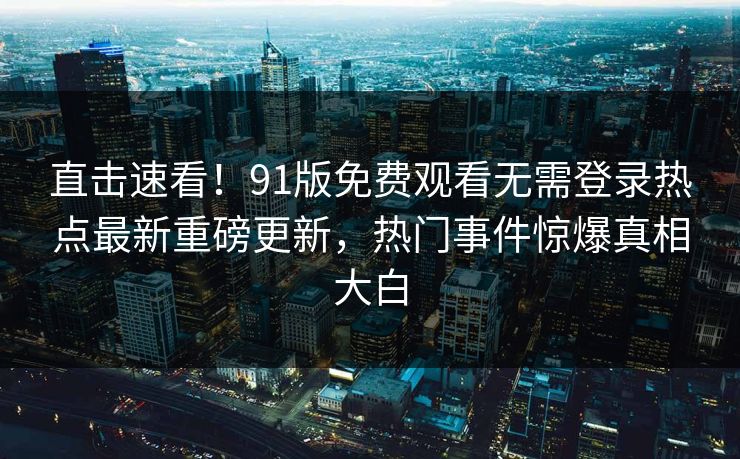 直击速看!91版免费观看无需登录热点最新重磅更新,热门事件惊爆真相大白