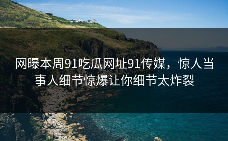 网曝本周91吃瓜网址91传媒,惊人当事人细节惊爆让你细节太炸裂