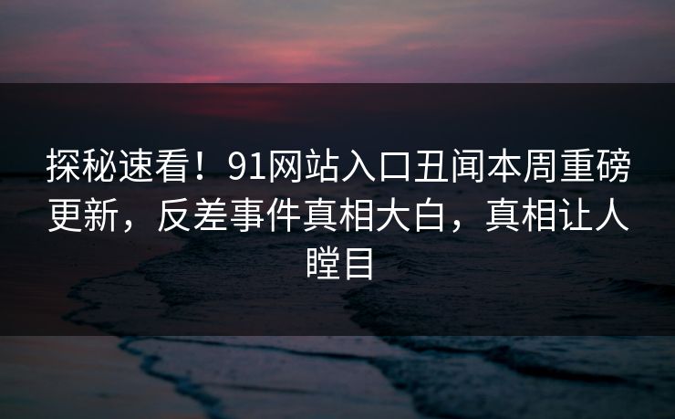 探秘速看!91网站入口丑闻本周重磅更新,反差事件真相大白,真相让人瞠目