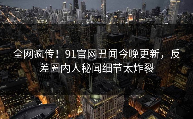 全网疯传!91官网丑闻今晚更新,反差圈内人秘闻细节太炸裂