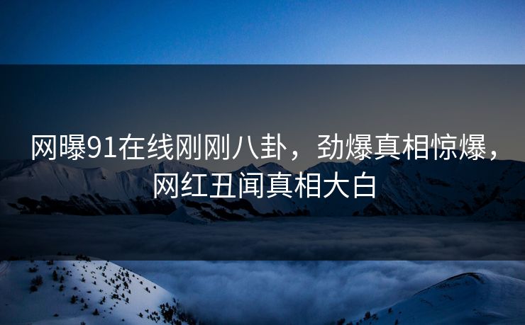 网曝91在线刚刚八卦,劲爆真相惊爆,网红丑闻真相大白