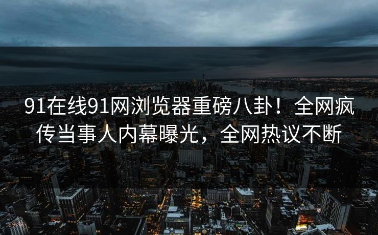 91在线91网浏览器重磅八卦!全网疯传当事人内幕曝光,全网热议不断