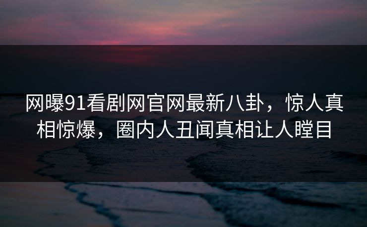 网曝91看剧网官网最新八卦,惊人真相惊爆,圈内人丑闻真相让人瞠目