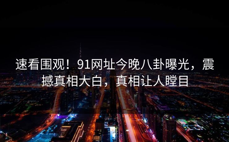 速看围观！91网址今晚八卦曝光，震撼真相大白，真相让人瞠目