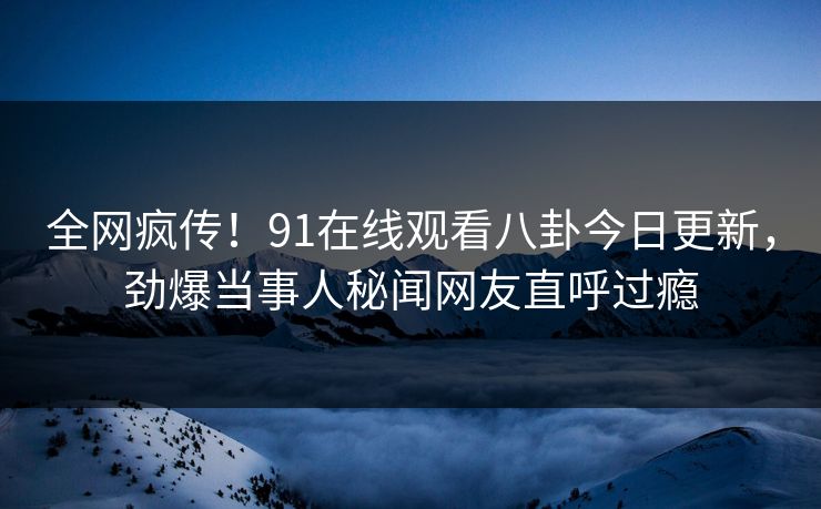 全网疯传!91在线观看八卦今日更新,劲爆当事人秘闻网友直呼过瘾
