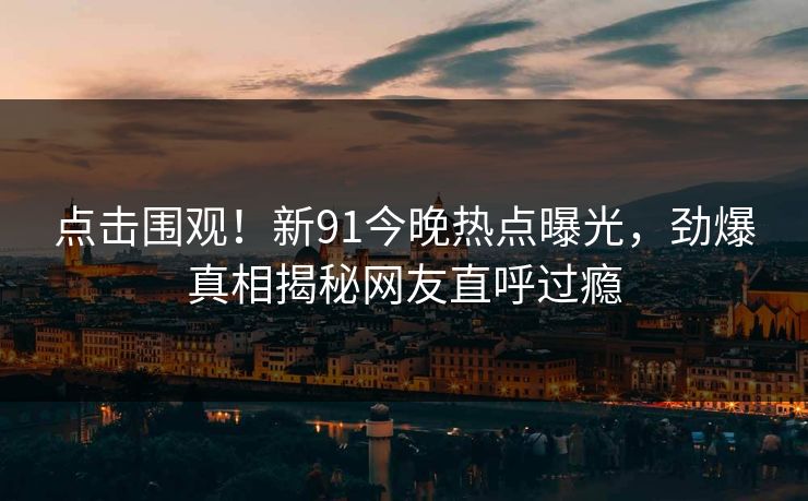 点击围观!新91今晚热点曝光,劲爆真相揭秘网友直呼过瘾