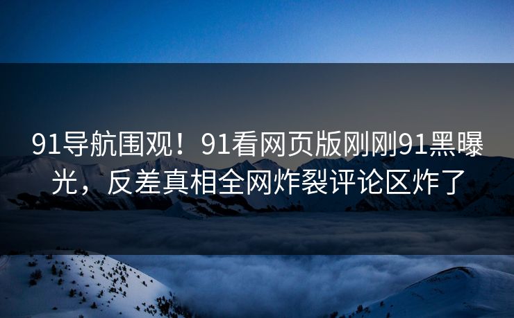 91导航围观!91看网页版刚刚91黑曝光,反差真相全网炸裂评论区炸了