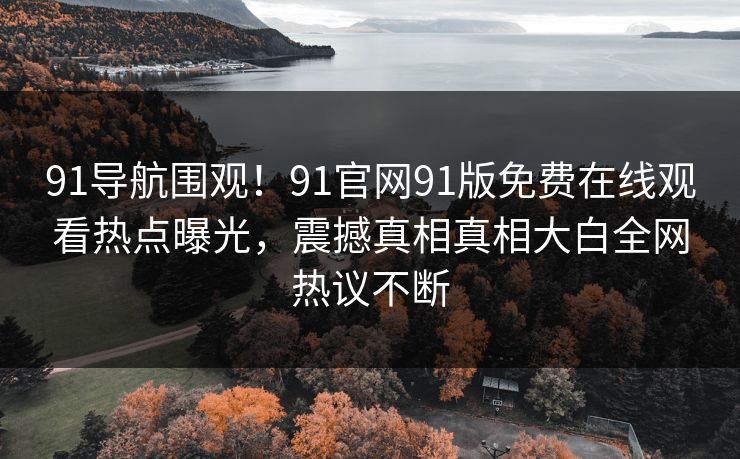 91导航围观!91官网91版免费在线观看热点曝光,震撼真相真相大白全网热议不断