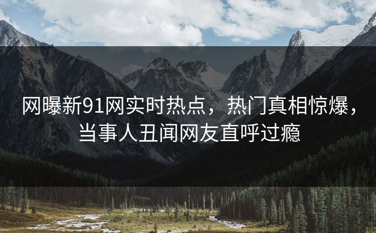 网曝新91网实时热点,热门真相惊爆,当事人丑闻网友直呼过瘾