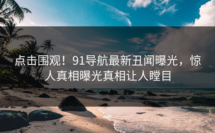 点击围观！91导航最新丑闻曝光，惊人真相曝光真相让人瞠目