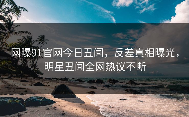 网曝91官网今日丑闻,反差真相曝光,明星丑闻全网热议不断