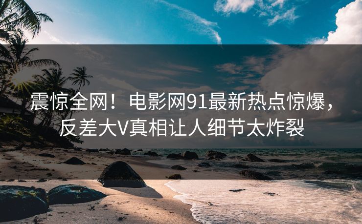 震惊全网!电影网91最新热点惊爆,反差大V真相让人细节太炸裂