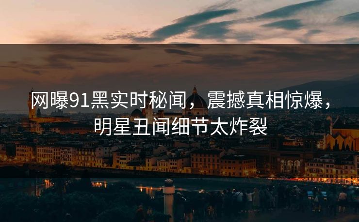 网曝91黑实时秘闻，震撼真相惊爆，明星丑闻细节太炸裂