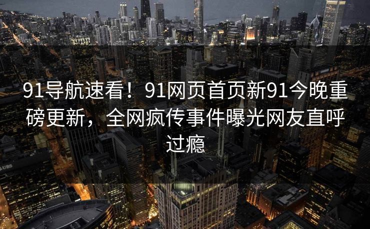 91导航速看!91网页首页新91今晚重磅更新,全网疯传事件曝光网友直呼过瘾