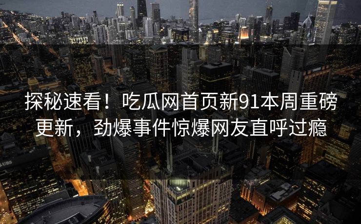 探秘速看!吃瓜网首页新91本周重磅更新,劲爆事件惊爆网友直呼过瘾