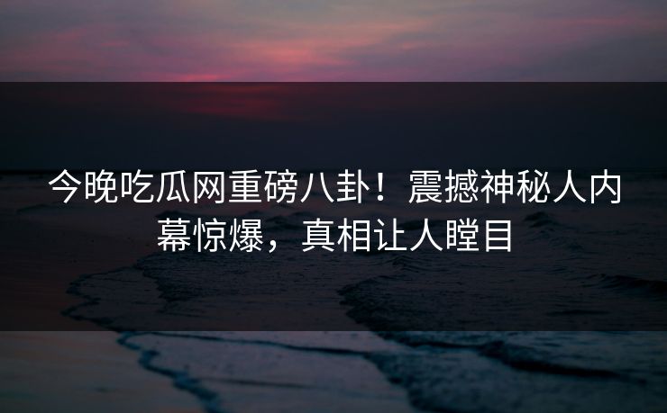 今晚吃瓜网重磅八卦!震撼神秘人内幕惊爆,真相让人瞠目