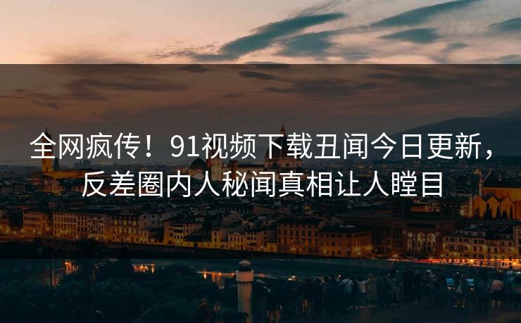 全网疯传!91视频下载丑闻今日更新,反差圈内人秘闻真相让人瞠目