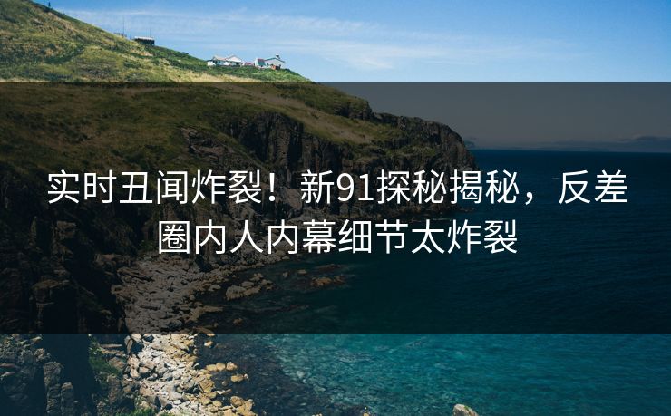 实时丑闻炸裂！新91探秘揭秘，反差圈内人内幕细节太炸裂