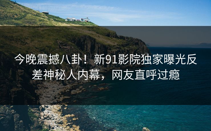 今晚震撼八卦！新91影院独家曝光反差神秘人内幕，网友直呼过瘾