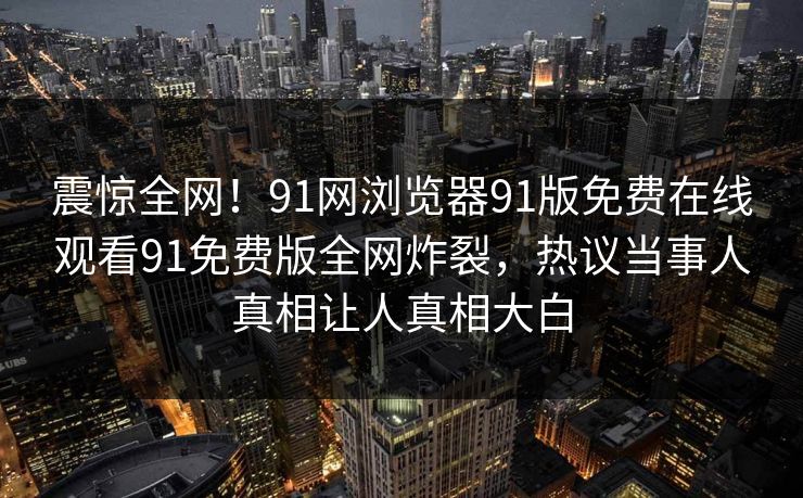 震惊全网！91网浏览器91版免费在线观看91免费版全网炸裂，热议当事人真相让人真相大白