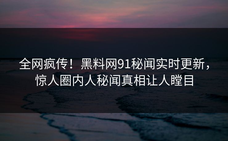 全网疯传！黑料网91秘闻实时更新，惊人圈内人秘闻真相让人瞠目