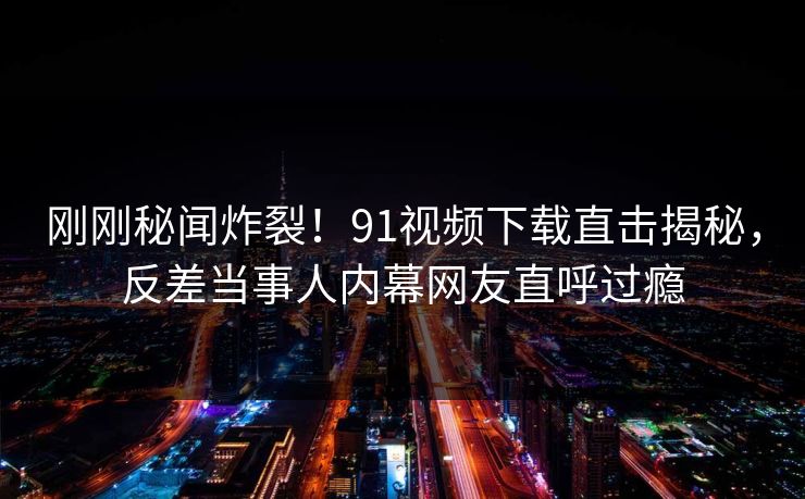 刚刚秘闻炸裂！91视频下载直击揭秘，反差当事人内幕网友直呼过瘾
