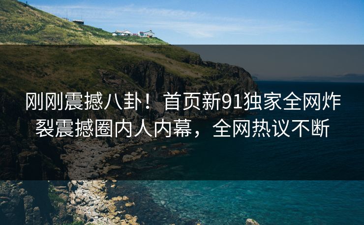 刚刚震撼八卦!首页新91独家全网炸裂震撼圈内人内幕,全网热议不断