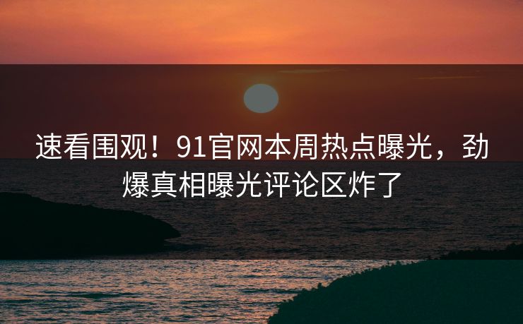 速看围观!91官网本周热点曝光,劲爆真相曝光评论区炸了