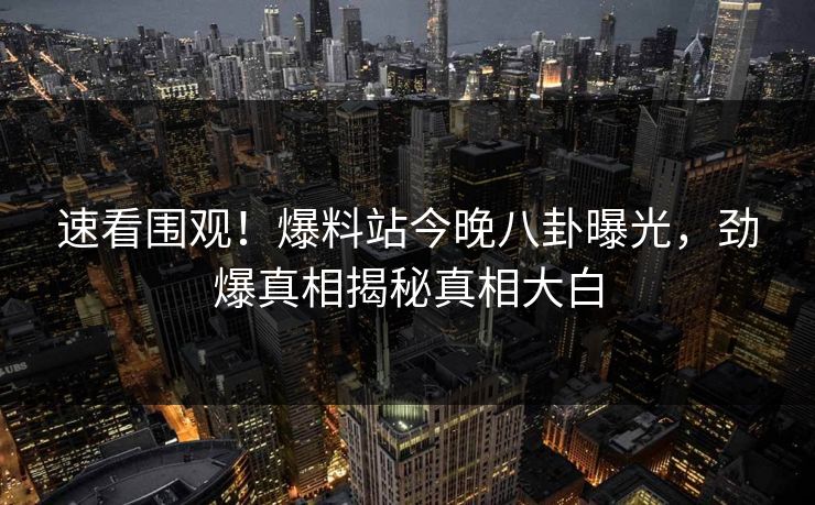 速看围观!爆料站今晚八卦曝光,劲爆真相揭秘真相大白