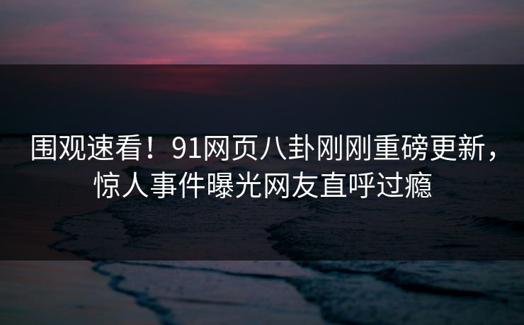 围观速看!91网页八卦刚刚重磅更新,惊人事件曝光网友直呼过瘾
