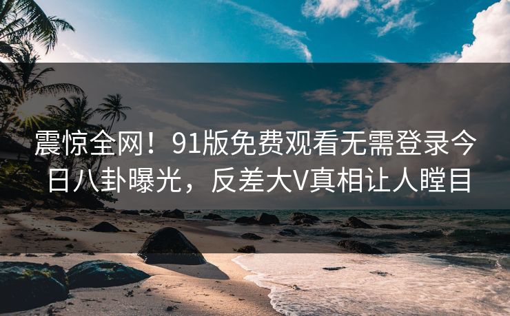 震惊全网!91版免费观看无需登录今日八卦曝光,反差大V真相让人瞠目