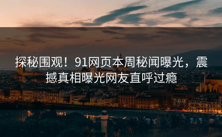 探秘围观！91网页本周秘闻曝光，震撼真相曝光网友直呼过瘾