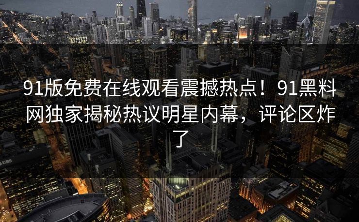 91版免费在线观看震撼热点！91黑料网独家揭秘热议明星内幕，评论区炸了