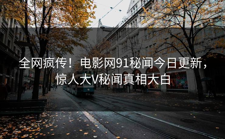 全网疯传！电影网91秘闻今日更新，惊人大V秘闻真相大白