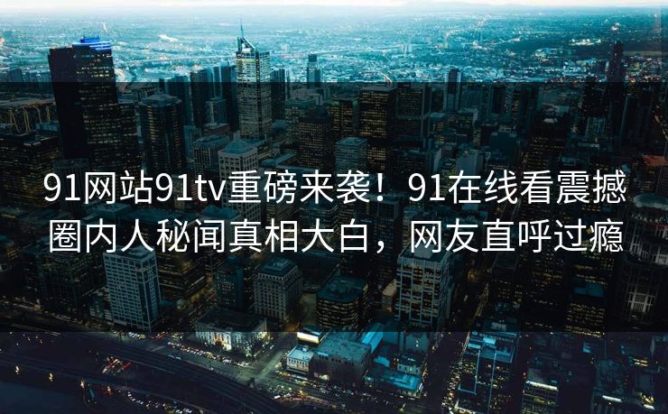 91网站91tv重磅来袭！91在线看震撼圈内人秘闻真相大白，网友直呼过瘾