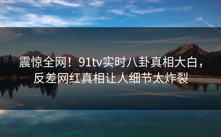 震惊全网！91tv实时八卦真相大白，反差网红真相让人细节太炸裂