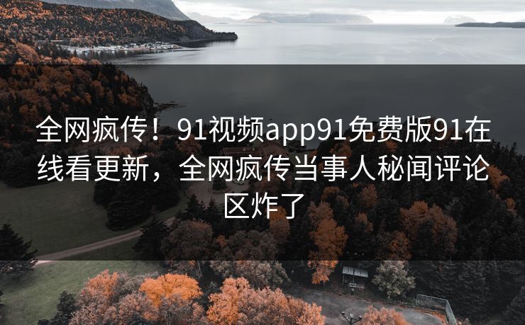 全网疯传！91视频app91免费版91在线看更新，全网疯传当事人秘闻评论区炸了