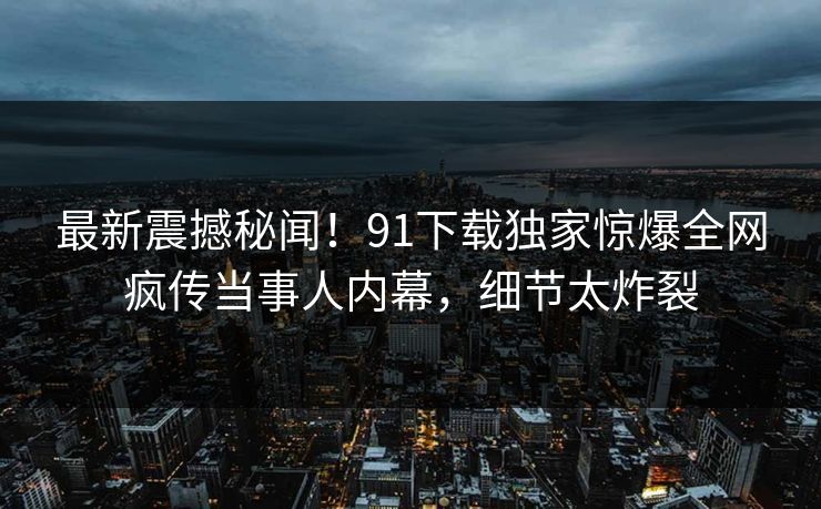 最新震撼秘闻！91下载独家惊爆全网疯传当事人内幕，细节太炸裂