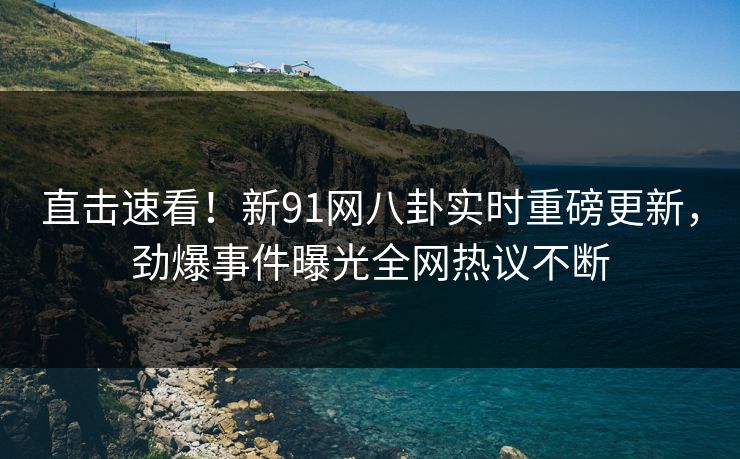 直击速看！新91网八卦实时重磅更新，劲爆事件曝光全网热议不断