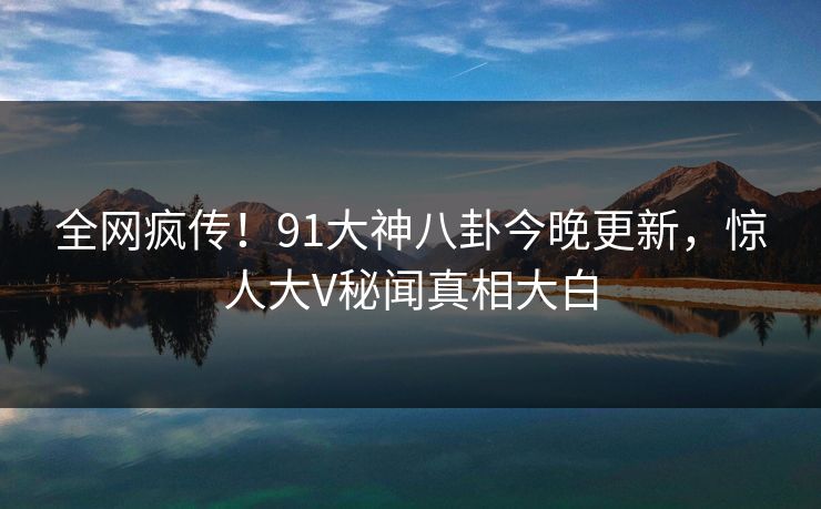 全网疯传！91大神八卦今晚更新，惊人大V秘闻真相大白
