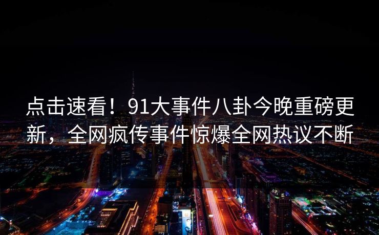 点击速看！91大事件八卦今晚重磅更新，全网疯传事件惊爆全网热议不断
