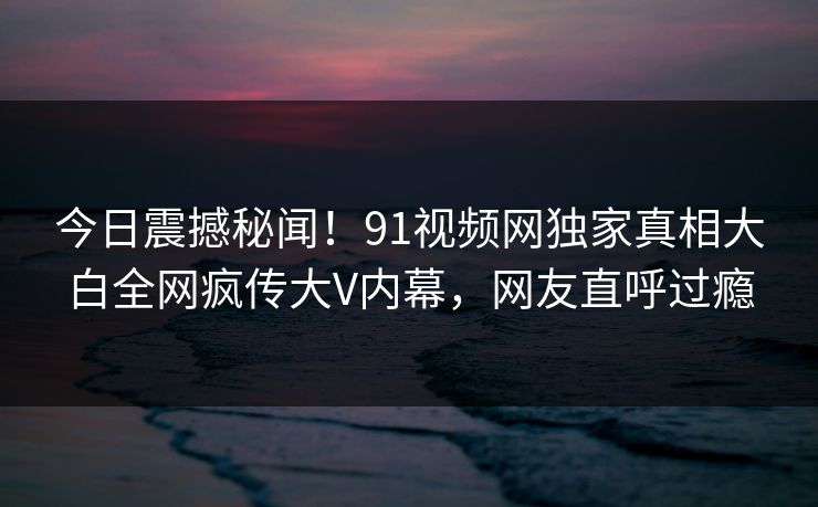 今日震撼秘闻！91视频网独家真相大白全网疯传大V内幕，网友直呼过瘾