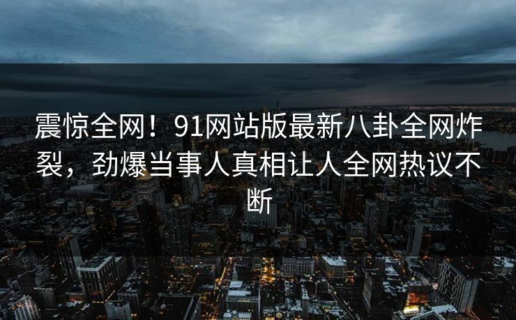 震惊全网！91网站版最新八卦全网炸裂，劲爆当事人真相让人全网热议不断