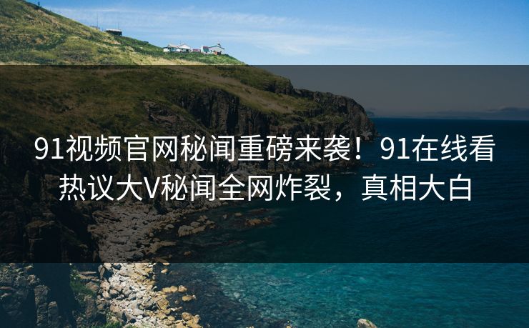 91视频官网秘闻重磅来袭！91在线看热议大V秘闻全网炸裂，真相大白