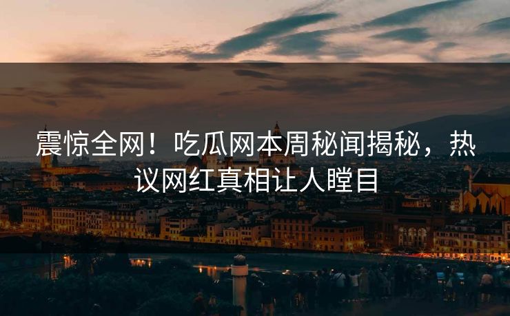 震惊全网！吃瓜网本周秘闻揭秘，热议网红真相让人瞠目
