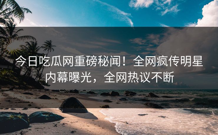 今日吃瓜网重磅秘闻！全网疯传明星内幕曝光，全网热议不断