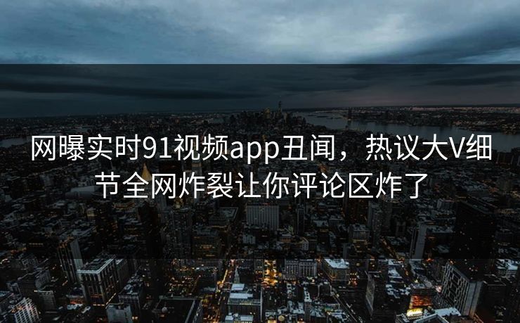 网曝实时91视频app丑闻，热议大V细节全网炸裂让你评论区炸了