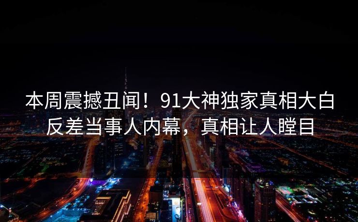 本周震撼丑闻！91大神独家真相大白反差当事人内幕，真相让人瞠目