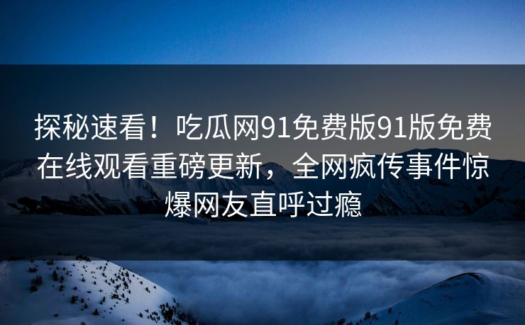探秘速看！吃瓜网91免费版91版免费在线观看重磅更新，全网疯传事件惊爆网友直呼过瘾