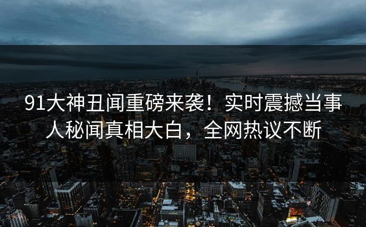 91大神丑闻重磅来袭！实时震撼当事人秘闻真相大白，全网热议不断
